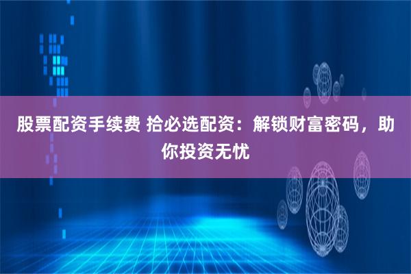 股票配资手续费 拾必选配资:解锁财富密码,助你投资无忧